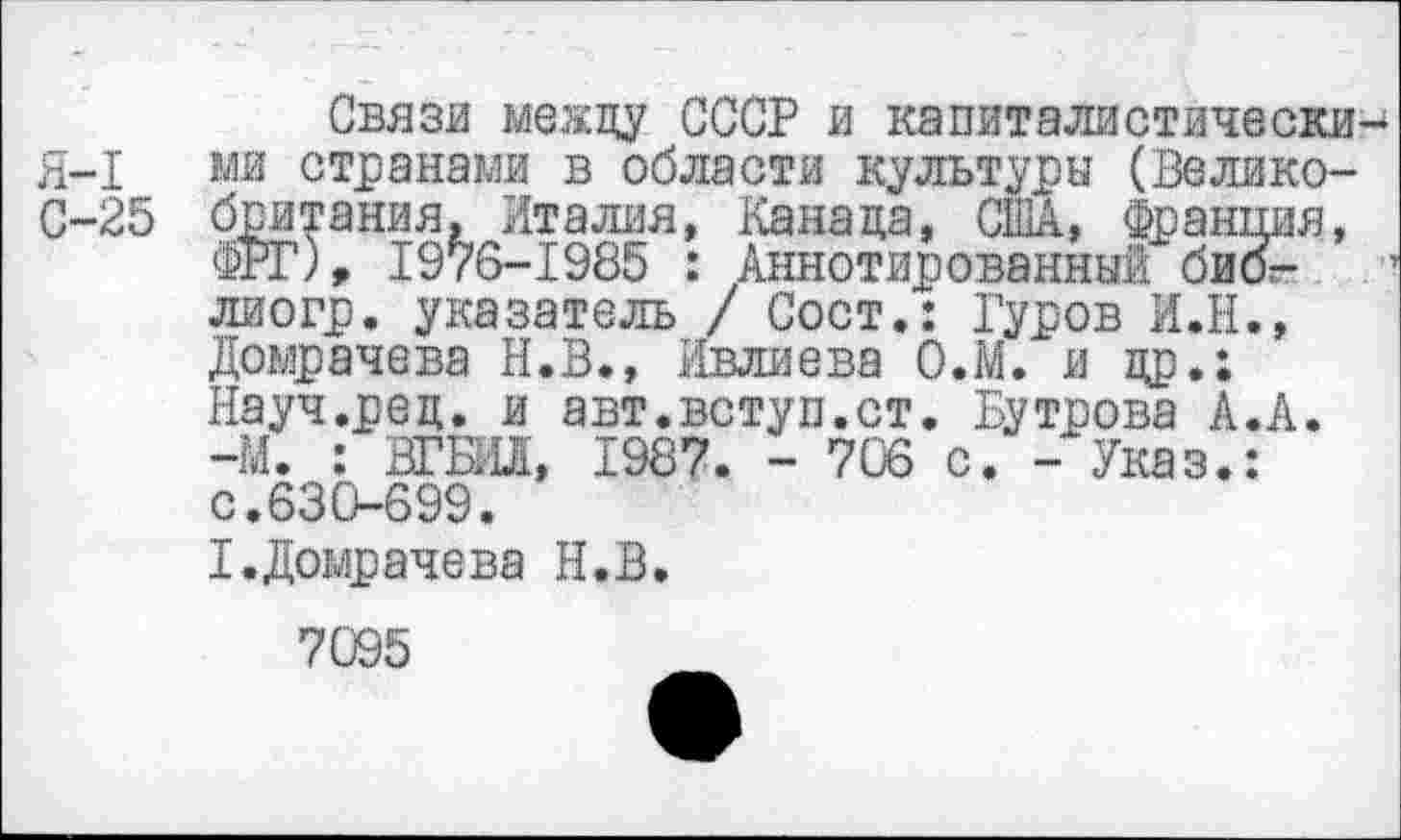 ﻿Связи между СССР и капиталистически Я-1 ми странами в области культуры (Велико-С-25 британия, Италия, Канада, США, Франция, ФРГ), 1976-1985 : Аннотированный бибг-лиогр. указатель / Сост.: Гуров И.Н., Домрачева Н.В., Ивлиева О.М. и др.; Науч.ред. и авт.вступ.ст. Бутрова А.А. -М. : ВГБИЛ, 1987. - 706 с. - Указ.: с.630-699.
I.Домрачева Н.В.
7095